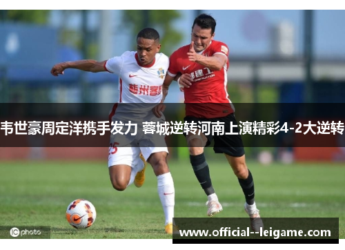 韦世豪周定洋携手发力 蓉城逆转河南上演精彩4-2大逆转