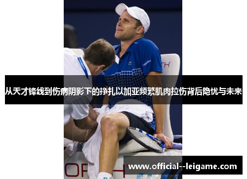 从天才锋线到伤病阴影下的挣扎以加亚频繁肌肉拉伤背后隐忧与未来 从天才锋线到伤病阴影下的挣扎以加亚频繁肌肉拉伤背后隐忧与未来