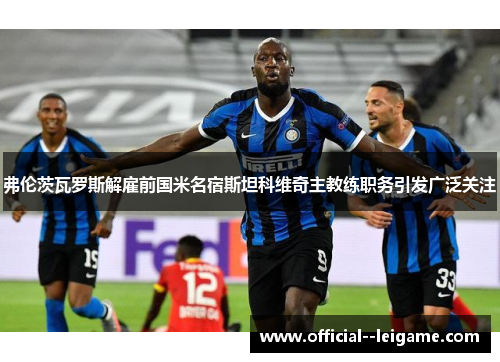 弗伦茨瓦罗斯解雇前国米名宿斯坦科维奇主教练职务引发广泛关注 弗伦茨瓦罗斯解雇前国米名宿斯坦科维奇主教练职务引发广泛关注