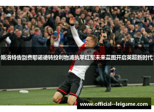 斯洛特告别费耶诺德转投利物浦执掌红军未来蓝图开启英超新时代