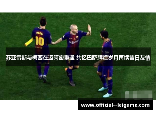 苏亚雷斯与梅西在迈阿密重逢 共忆巴萨辉煌岁月再续昔日友情